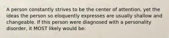 A person constantly strives to be the center of attention, yet the ideas the person so eloquently expresses are usually shallow and changeable. If this person were diagnosed with a personality disorder, it MOST likely would be: