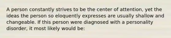 A person constantly strives to be the center of attention, yet the ideas the person so eloquently expresses are usually shallow and changeable. If this person were diagnosed with a personality disorder, it most likely would be: