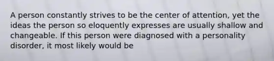 A person constantly strives to be the center of attention, yet the ideas the person so eloquently expresses are usually shallow and changeable. If this person were diagnosed with a personality disorder, it most likely would be