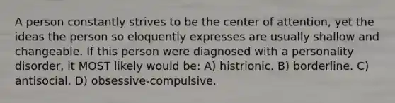 A person constantly strives to be the center of attention, yet the ideas the person so eloquently expresses are usually shallow and changeable. If this person were diagnosed with a personality disorder, it MOST likely would be: A) histrionic. B) borderline. C) antisocial. D) obsessive-compulsive.