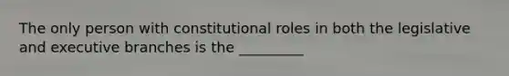 The only person with constitutional roles in both the legislative and executive branches is the _________