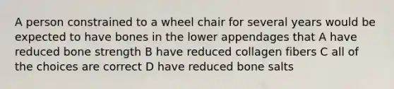 A person constrained to a wheel chair for several years would be expected to have bones in the lower appendages that A have reduced bone strength B have reduced collagen fibers C all of the choices are correct D have reduced bone salts