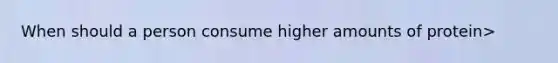 When should a person consume higher amounts of protein>