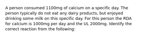 A person consumed 1100mg of calcium on a specific day. The person typically do not eat any dairy products, but enjoyed drinking some milk on this specific day. For this person the RDA for calcium is 1000mg per day and the UL 2000mg. Identify the correct reaction from the following: