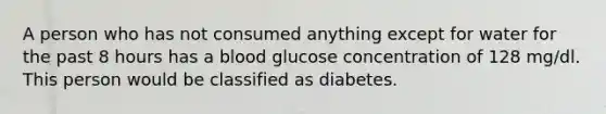 A person who has not consumed anything except for water for the past 8 hours has a blood glucose concentration of 128 mg/dl. This person would be classified as diabetes.