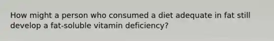 How might a person who consumed a diet adequate in fat still develop a fat-soluble vitamin deficiency?