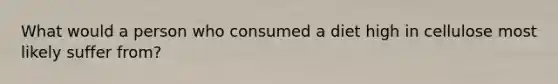 What would a person who consumed a diet high in cellulose most likely suffer from?