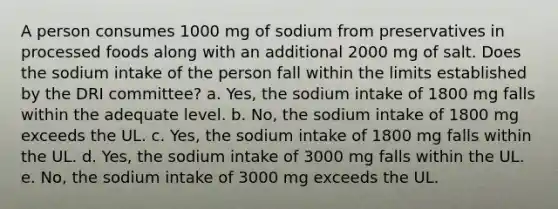 A person consumes 1000 mg of sodium from preservatives in processed foods along with an additional 2000 mg of salt. Does the sodium intake of the person fall within the limits established by the DRI committee? a. Yes, the sodium intake of 1800 mg falls within the adequate level. b. No, the sodium intake of 1800 mg exceeds the UL. c. Yes, the sodium intake of 1800 mg falls within the UL. d. Yes, the sodium intake of 3000 mg falls within the UL. e. No, the sodium intake of 3000 mg exceeds the UL.