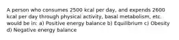 A person who consumes 2500 kcal per day, and expends 2600 kcal per day through physical activity, basal metabolism, etc. would be in: a) Positive energy balance b) Equilibrium c) Obesity d) Negative energy balance