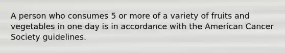 A person who consumes 5 or more of a variety of fruits and vegetables in one day is in accordance with the American Cancer Society guidelines.