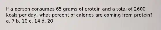 If a person consumes 65 grams of protein and a total of 2600 kcals per day, what percent of calories are coming from protein? a. 7 b. 10 c. 14 d. 20