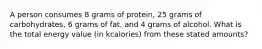 A person consumes 8 grams of protein, 25 grams of carbohydrates, 6 grams of fat, and 4 grams of alcohol. What is the total energy value (in kcalories) from these stated amounts?