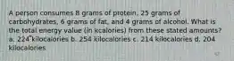 A person consumes 8 grams of protein, 25 grams of carbohydrates, 6 grams of fat, and 4 grams of alcohol. What is the total energy value (in kcalories) from these stated amounts? a. 224 kilocalories b. 254 kilocalories c. 214 kilocalories d. 204 kilocalories