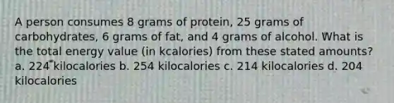 A person consumes 8 grams of protein, 25 grams of carbohydrates, 6 grams of fat, and 4 grams of alcohol. What is the total energy value (in kcalories) from these stated amounts? a. 224 kilocalories b. 254 kilocalories c. 214 kilocalories d. 204 kilocalories