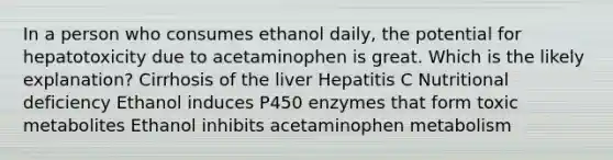 In a person who consumes ethanol daily, the potential for hepatotoxicity due to acetaminophen is great. Which is the likely explanation? Cirrhosis of the liver Hepatitis C Nutritional deficiency Ethanol induces P450 enzymes that form toxic metabolites Ethanol inhibits acetaminophen metabolism