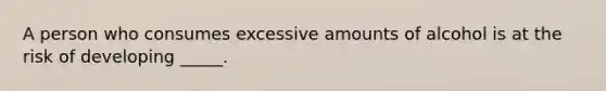 A person who consumes excessive amounts of alcohol is at the risk of developing _____.