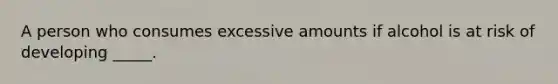 A person who consumes excessive amounts if alcohol is at risk of developing _____.