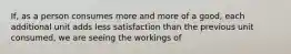 If, as a person consumes more and more of a good, each additional unit adds less satisfaction than the previous unit consumed, we are seeing the workings of