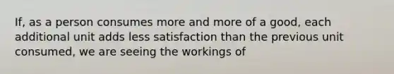 If, as a person consumes more and more of a good, each additional unit adds less satisfaction than the previous unit consumed, we are seeing the workings of