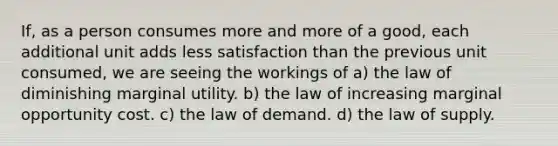 If, as a person consumes more and more of a good, each additional unit adds less satisfaction than the previous unit consumed, we are seeing the workings of a) the law of diminishing marginal utility. b) the law of increasing marginal opportunity cost. c) the law of demand. d) the law of supply.