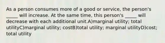 As a person consumes more of a good or service, the person's _____ will increase. At the same time, this person's _____ will decrease with each additional unit.A)marginal utility; total utilityC)marginal utility; costB)total utility; marginal utilityD)cost; total utility