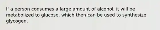 If a person consumes a large amount of alcohol, it will be metabolized to glucose, which then can be used to synthesize glycogen.