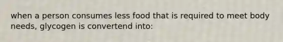 when a person consumes less food that is required to meet body needs, glycogen is convertend into: