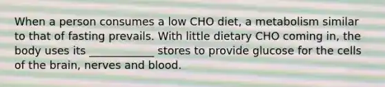 When a person consumes a low CHO diet, a metabolism similar to that of fasting prevails. With little dietary CHO coming in, the body uses its ____________ stores to provide glucose for the cells of the brain, nerves and blood.