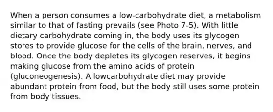 When a person consumes a low-carbohydrate diet, a metabolism similar to that of fasting prevails (see Photo 7-5). With little dietary carbohydrate coming in, the body uses its glycogen stores to provide glucose for the cells of the brain, nerves, and blood. Once the body depletes its glycogen reserves, it begins making glucose from the amino acids of protein (gluconeogenesis). A lowcarbohydrate diet may provide abundant protein from food, but the body still uses some protein from body tissues.