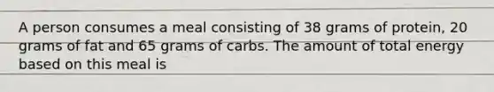 A person consumes a meal consisting of 38 grams of protein, 20 grams of fat and 65 grams of carbs. The amount of total energy based on this meal is