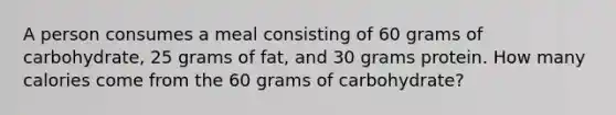 A person consumes a meal consisting of 60 grams of carbohydrate, 25 grams of fat, and 30 grams protein. How many calories come from the 60 grams of carbohydrate?