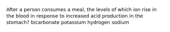 After a person consumes a meal, the levels of which ion rise in the blood in response to increased acid production in the stomach? bicarbonate potassium hydrogen sodium