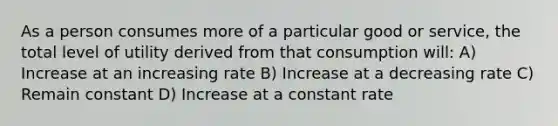 As a person consumes more of a particular good or service, the total level of utility derived from that consumption will: A) Increase at an increasing rate B) Increase at a decreasing rate C) Remain constant D) Increase at a constant rate