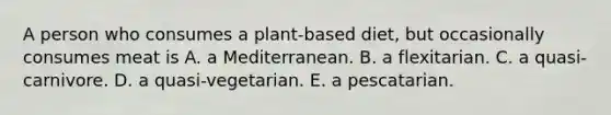 A person who consumes a plant-based diet, but occasionally consumes meat is A. a Mediterranean. B. a flexitarian. C. a quasi-carnivore. D. a quasi-vegetarian. E. a pescatarian.