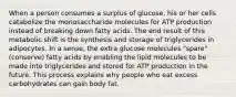 When a person consumes a surplus of glucose, his or her cells catabolize the monosaccharide molecules for ATP production instead of breaking down fatty acids. The end result of this metabolic shift is the synthesis and storage of triglycerides in adipocytes. In a sense, the extra glucose molecules "spare" (conserve) fatty acids by enabling the lipid molecules to be made into triglycerides and stored for ATP production in the future. This process explains why people who eat excess carbohydrates can gain body fat.