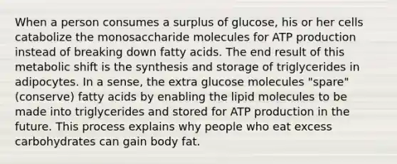 When a person consumes a surplus of glucose, his or her cells catabolize the monosaccharide molecules for ATP production instead of breaking down fatty acids. The end result of this metabolic shift is the synthesis and storage of triglycerides in adipocytes. In a sense, the extra glucose molecules "spare" (conserve) fatty acids by enabling the lipid molecules to be made into triglycerides and stored for ATP production in the future. This process explains why people who eat excess carbohydrates can gain body fat.