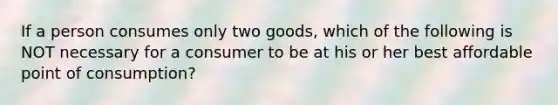 If a person consumes only two​ goods, which of the following is NOT necessary for a consumer to be at his or her best affordable point of​ consumption?