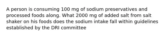 A person is consuming 100 mg of sodium preservatives and processed foods along. What 2000 mg of added salt from salt shaker on his foods does the sodium intake fall within guidelines established by the DRI committee