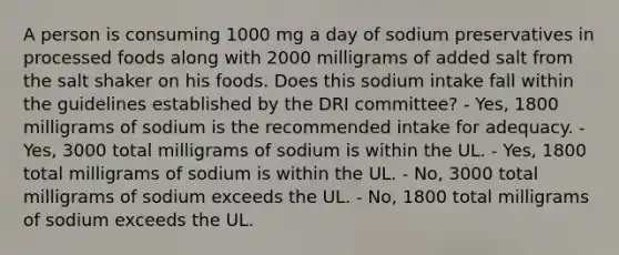 A person is consuming 1000 mg a day of sodium preservatives in processed foods along with 2000 milligrams of added salt from the salt shaker on his foods. Does this sodium intake fall within the guidelines established by the DRI committee?​ ​- Yes, 1800 milligrams of sodium is the recommended intake for adequacy. ​- Yes, 3000 total milligrams of sodium is within the UL. - Yes, 1800 total milligrams of sodium is within the UL. ​- No, 3000 total milligrams of sodium exceeds the UL. ​- No, 1800 total milligrams of sodium exceeds the UL.