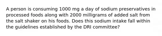 A person is consuming 1000 mg a day of sodium preservatives in processed foods along with 2000 milligrams of added salt from the salt shaker on his foods. Does this sodium intake fall within the guidelines established by the DRI committee?