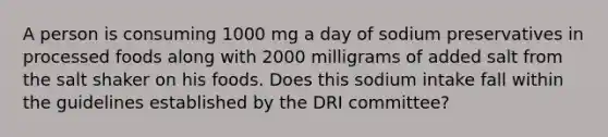 A person is consuming 1000 mg a day of sodium preservatives in processed foods along with 2000 milligrams of added salt from the salt shaker on his foods. Does this sodium intake fall within the guidelines established by the DRI committee?​