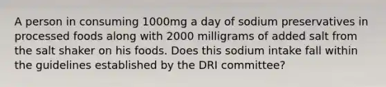 A person in consuming 1000mg a day of sodium preservatives in processed foods along with 2000 milligrams of added salt from the salt shaker on his foods. Does this sodium intake fall within the guidelines established by the DRI committee?