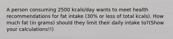 A person consuming 2500 kcals/day wants to meet health recommendations for fat intake (30% or less of total kcals). How much fat (in grams) should they limit their daily intake to?(Show your calculations!!)