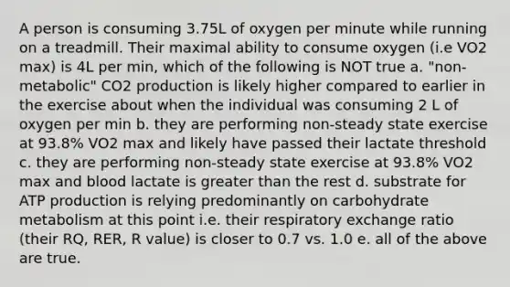 A person is consuming 3.75L of oxygen per minute while running on a treadmill. Their maximal ability to consume oxygen (i.e VO2 max) is 4L per min, which of the following is NOT true a. "non-metabolic" CO2 production is likely higher compared to earlier in the exercise about when the individual was consuming 2 L of oxygen per min b. they are performing non-steady state exercise at 93.8% VO2 max and likely have passed their lactate threshold c. they are performing non-steady state exercise at 93.8% VO2 max and blood lactate is greater than the rest d. substrate for ATP production is relying predominantly on carbohydrate metabolism at this point i.e. their respiratory exchange ratio (their RQ, RER, R value) is closer to 0.7 vs. 1.0 e. all of the above are true.