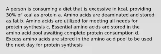 A person is consuming a diet that is excessive in kcal, providing 30% of kcal as protein a. Amino acids are deaminated and stored as fat b. Amino acids are utilized for meeting all needs for protein synthesis c. Essential amino acids are stored in the amino acid pool awaiting complete protein consumption d. Excess amino acids are stored in the amino acid pool to be used the next day for protein synthesis