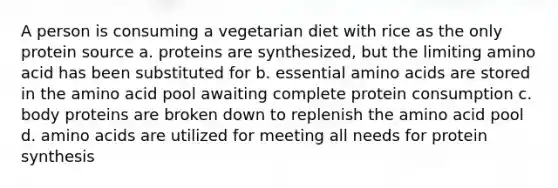 A person is consuming a vegetarian diet with rice as the only protein source a. proteins are synthesized, but the limiting amino acid has been substituted for b. essential <a href='https://www.questionai.com/knowledge/k9gb720LCl-amino-acids' class='anchor-knowledge'>amino acids</a> are stored in the amino acid pool awaiting complete protein consumption c. body proteins are broken down to replenish the amino acid pool d. amino acids are utilized for meeting all needs for <a href='https://www.questionai.com/knowledge/kVyphSdCnD-protein-synthesis' class='anchor-knowledge'>protein synthesis</a>