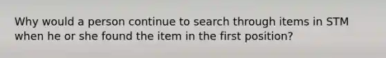 Why would a person continue to search through items in STM when he or she found the item in the first position?