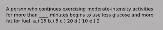 A person who continues exercising moderate-intensity activities for more than ____ minutes begins to use less glucose and more fat for fuel. a.) 15 b.) 5 c.) 20 d.) 10 e.) 2