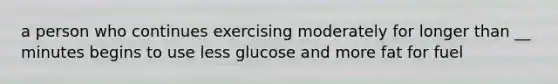 a person who continues exercising moderately for longer than __ minutes begins to use less glucose and more fat for fuel