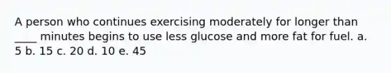 A person who continues exercising moderately for longer than ____ minutes begins to use less glucose and more fat for fuel. a. 5 b. 15 c. 20 d. 10 e. 45